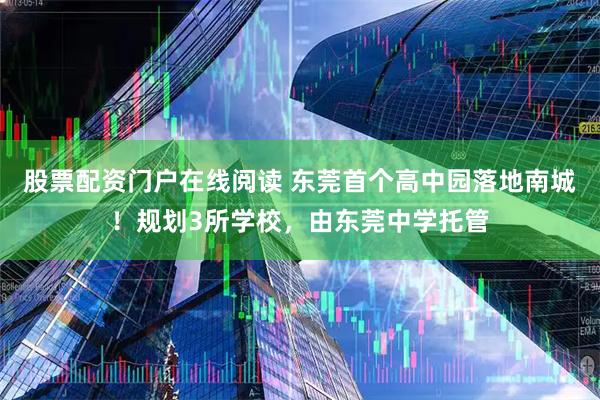 股票配资门户在线阅读 东莞首个高中园落地南城！规划3所学校，由东莞中学托管