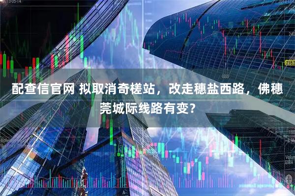 配查信官网 拟取消奇槎站，改走穗盐西路，佛穗莞城际线路有变？