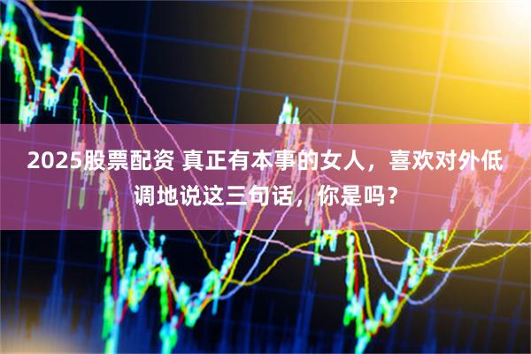 2025股票配资 真正有本事的女人，喜欢对外低调地说这三句话，你是吗？