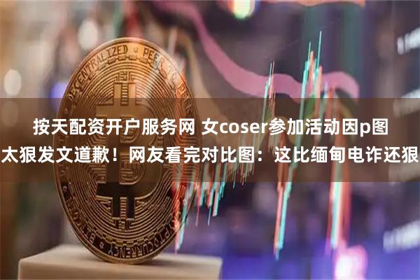 按天配资开户服务网 女coser参加活动因p图太狠发文道歉！网友看完对比图：这比缅甸电诈还狠